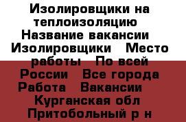 Изолировщики на теплоизоляцию › Название вакансии ­ Изолировщики › Место работы ­ По всей России - Все города Работа » Вакансии   . Курганская обл.,Притобольный р-н